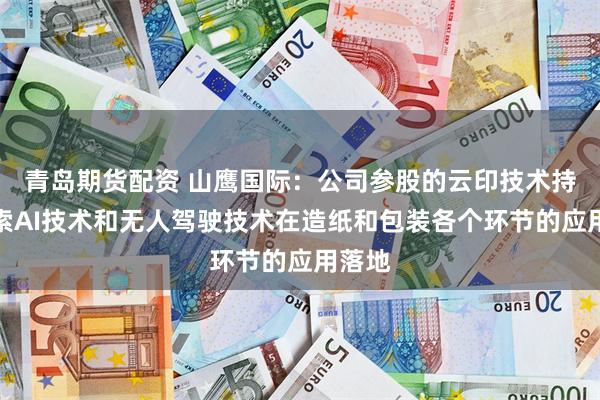 青岛期货配资 山鹰国际：公司参股的云印技术持续探索AI技术和无人驾驶技术在造纸和包装各个环节的应用落地