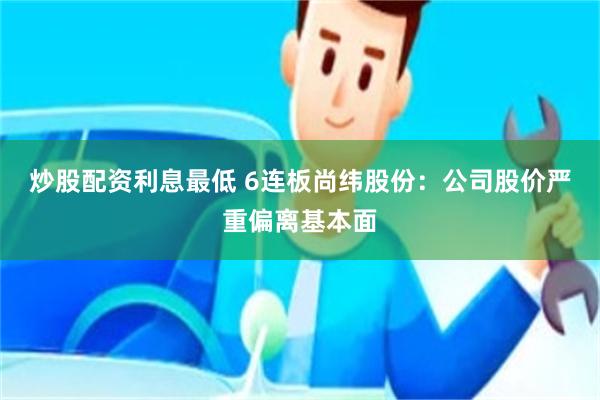 炒股配资利息最低 6连板尚纬股份：公司股价严重偏离基本面