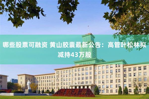 哪些股票可融资 黄山胶囊最新公告：高管叶松林拟减持43万股