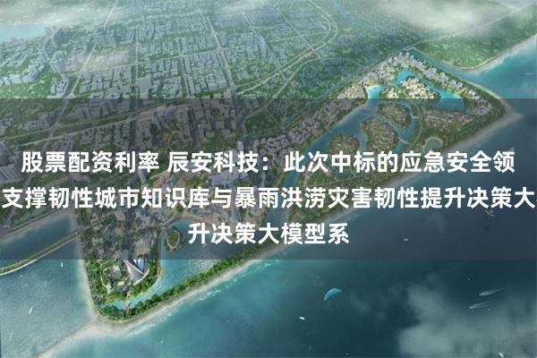 股票配资利率 辰安科技：此次中标的应急安全领域技术支撑韧性城市知识库与暴雨洪涝灾害韧性提升决策大模型系