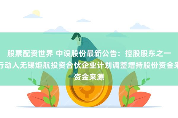 股票配资世界 中设股份最新公告：控股股东之一致行动人无锡炬航投资合伙企业计划调整增持股份资金来源