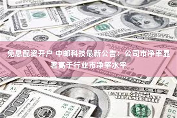 免息配资开户 中邮科技最新公告：公司市净率显著高于行业市净率水平