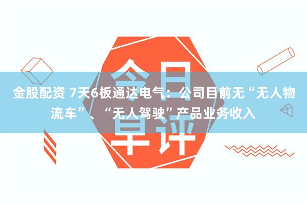 金股配资 7天6板通达电气：公司目前无“无人物流车”、“无人驾驶”产品业务收入