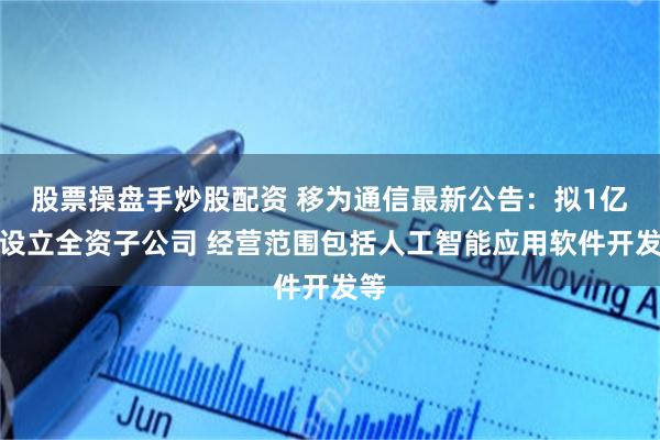股票操盘手炒股配资 移为通信最新公告：拟1亿元设立全资子公司 经营范围包括人工智能应用软件开发等