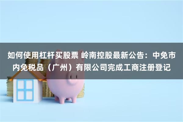 如何使用杠杆买股票 岭南控股最新公告：中免市内免税品（广州）有限公司完成工商注册登记