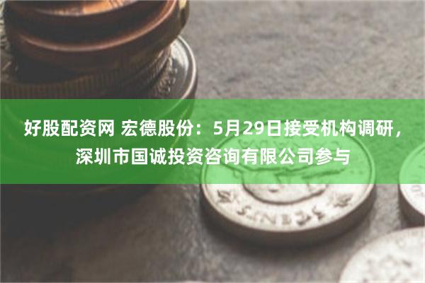 好股配资网 宏德股份：5月29日接受机构调研，深圳市国诚投资咨询有限公司参与