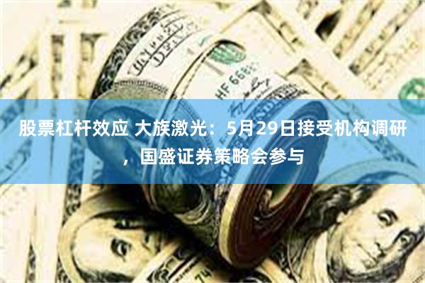 股票杠杆效应 大族激光：5月29日接受机构调研，国盛证券策略会参与