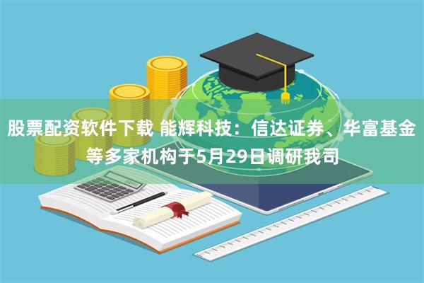 股票配资软件下载 能辉科技：信达证券、华富基金等多家机构于5月29日调研我司