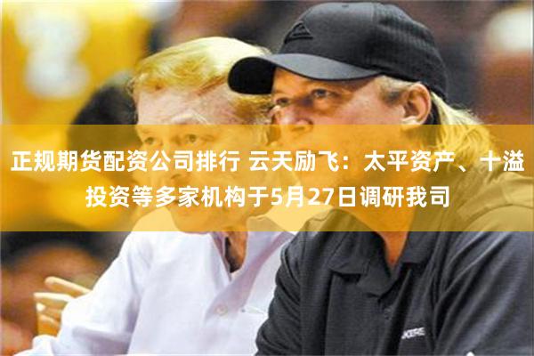 正规期货配资公司排行 云天励飞:太平资产、十溢投资等多家机构于5月27日调研我司