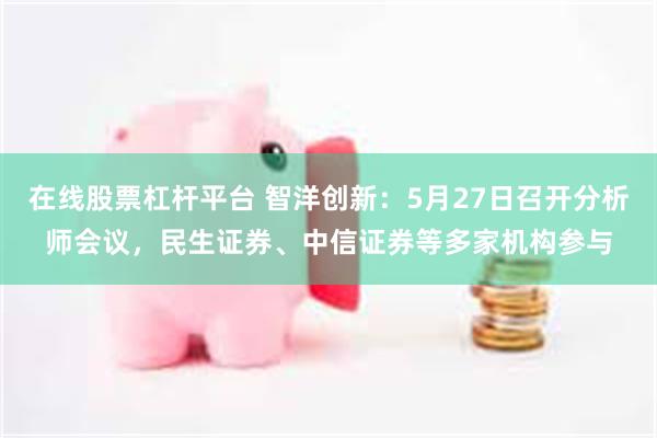 在线股票杠杆平台 智洋创新：5月27日召开分析师会议，民生证券、中信证券等多家机构参与