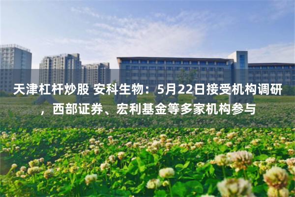 天津杠杆炒股 安科生物：5月22日接受机构调研，西部证券、宏利基金等多家机构参与