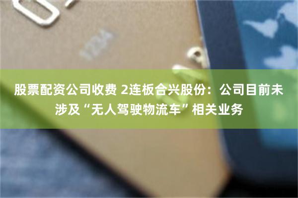 股票配资公司收费 2连板合兴股份：公司目前未涉及“无人驾驶物流车”相关业务