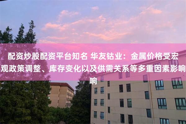 配资炒股配资平台知名 华友钴业：金属价格受宏观政策调整、库存变化以及供需关系等多重因素影响