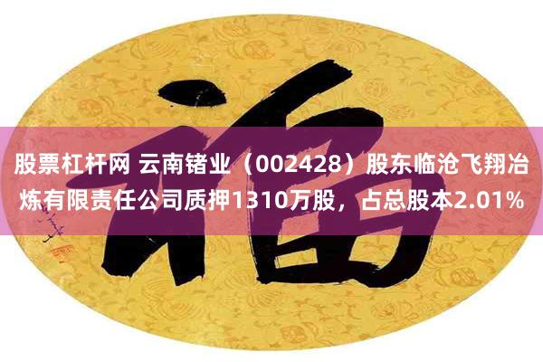 股票杠杆网 云南锗业（002428）股东临沧飞翔冶炼有限责任公司质押1310万股，占总股本2.01%