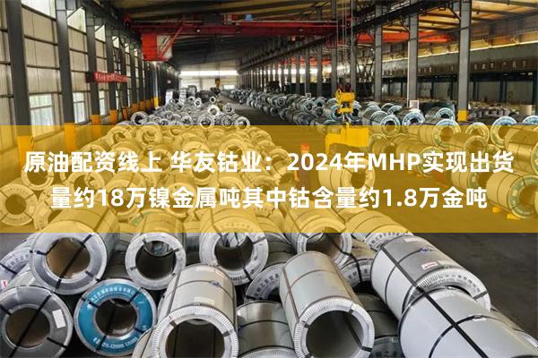 原油配资线上 华友钴业：2024年MHP实现出货量约18万镍金属吨其中钴含量约1.8万金吨