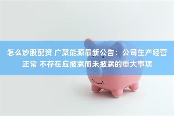 怎么炒股配资 广聚能源最新公告：公司生产经营正常 不存在应披露而未披露的重大事项