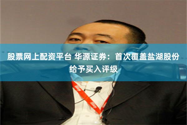 股票网上配资平台 华源证券：首次覆盖盐湖股份给予买入评级