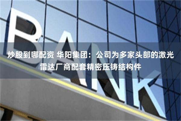 炒股到哪配资 华阳集团：公司为多家头部的激光雷达厂商配套精密压铸结构件