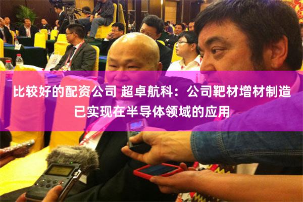 比较好的配资公司 超卓航科：公司靶材增材制造已实现在半导体领域的应用