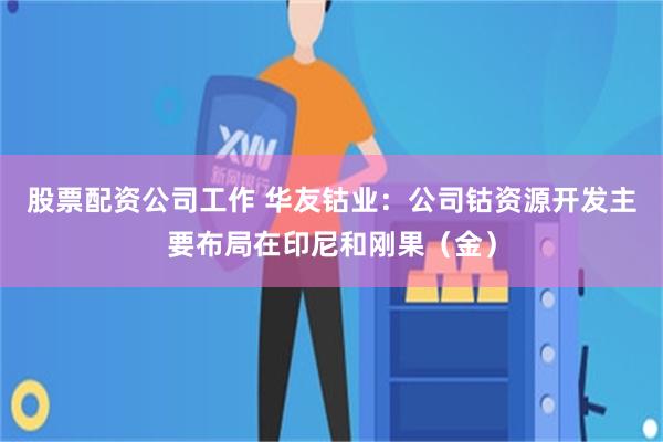 股票配资公司工作 华友钴业：公司钴资源开发主要布局在印尼和刚果（金）