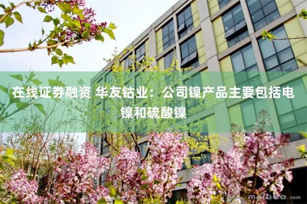 在线证劵融资 华友钴业：公司镍产品主要包括电镍和硫酸镍