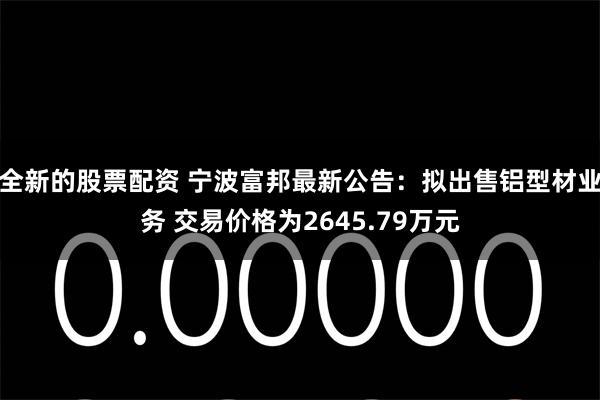 全新的股票配资 宁波富邦最新公告：拟出售铝型材业务 交易价格为2645.79万元