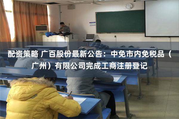 配资策略 广百股份最新公告：中免市内免税品（广州）有限公司完成工商注册登记