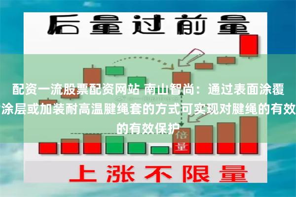配资一流股票配资网站 南山智尚：通过表面涂覆树脂涂层或加装耐高温腱绳套的方式可实现对腱绳的有效保护