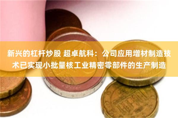 新兴的杠杆炒股 超卓航科：公司应用增材制造技术已实现小批量核工业精密零部件的生产制造
