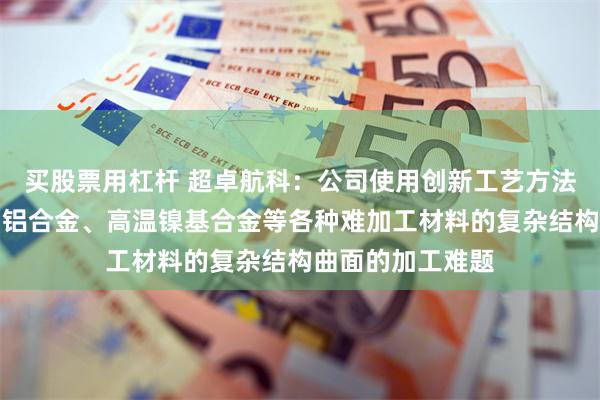 买股票用杠杆 超卓航科：公司使用创新工艺方法解决了钛合金、铝合金、高温镍基合金等各种难加工材料的复杂结构曲面的加工难题