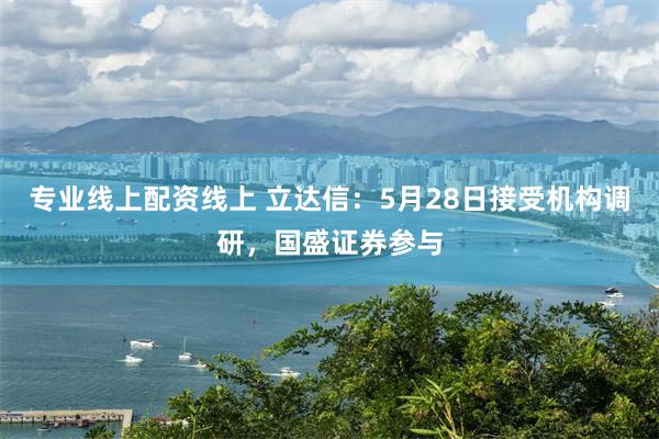 专业线上配资线上 立达信：5月28日接受机构调研，国盛证券参与