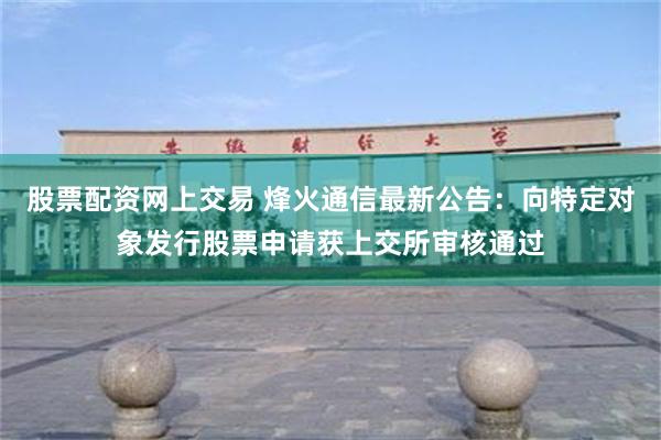股票配资网上交易 烽火通信最新公告：向特定对象发行股票申请获上交所审核通过