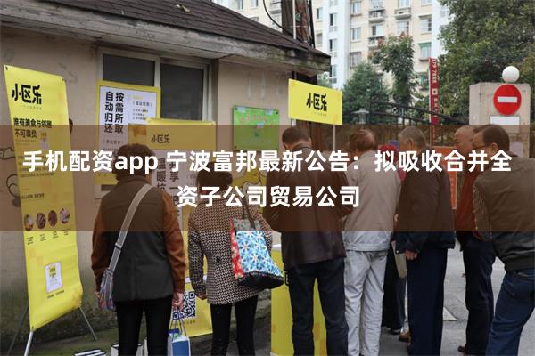 手机配资app 宁波富邦最新公告：拟吸收合并全资子公司贸易公司