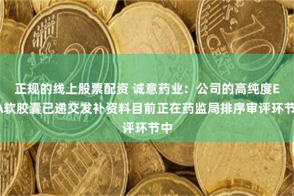 正规的线上股票配资 诚意药业：公司的高纯度EPA软胶囊已递交发补资料目前正在药监局排序审评环节中