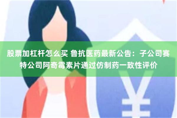 股票加杠杆怎么买 鲁抗医药最新公告：子公司赛特公司阿奇霉素片通过仿制药一致性评价