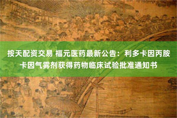按天配资交易 福元医药最新公告：利多卡因丙胺卡因气雾剂获得药物临床试验批准通知书