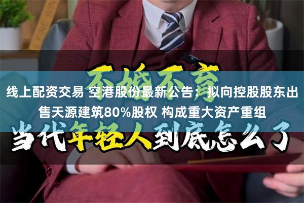 线上配资交易 空港股份最新公告：拟向控股股东出售天源建筑80%股权 构成重大资产重组