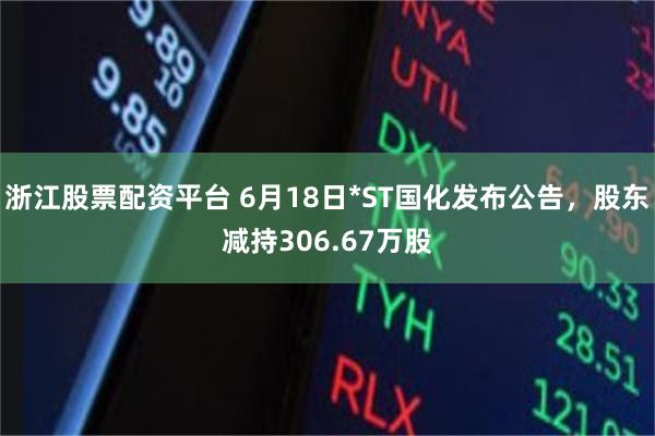 浙江股票配资平台 6月18日*ST国化发布公告，股东减持306.67万股