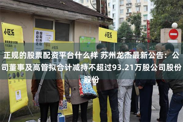 正规的股票配资平台什么样 苏州龙杰最新公告：公司董事及高管拟合计减持不超过93.21万股公司股份