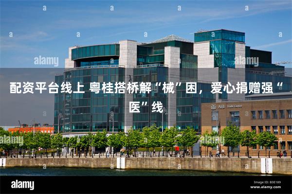 配资平台线上 粤桂搭桥解“械”困，爱心捐赠强“医”线