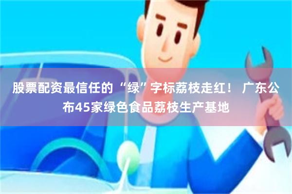 股票配资最信任的 “绿”字标荔枝走红！ 广东公布45家绿色食品荔枝生产基地