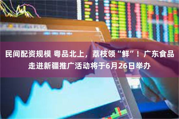 民间配资规模 粤品北上，荔枝领“鲜”！广东食品走进新疆推广活动将于6月26日举办