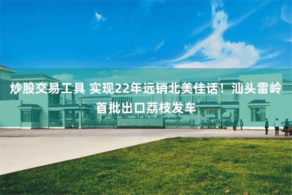 炒股交易工具 实现22年远销北美佳话！汕头雷岭首批出口荔枝发车