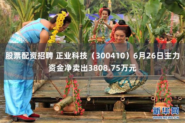 股票配资招聘 正业科技（300410）6月26日主力资金净卖出3808.75万元