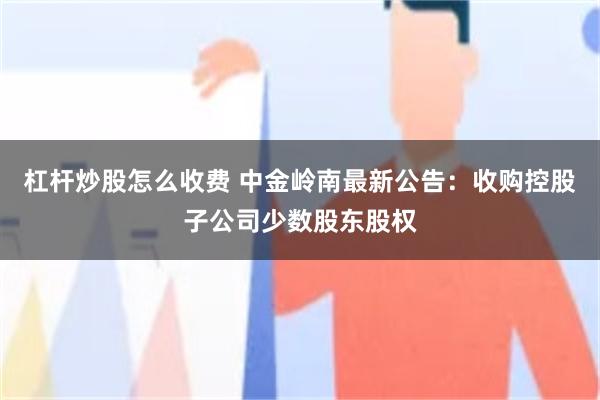 杠杆炒股怎么收费 中金岭南最新公告：收购控股子公司少数股东股权
