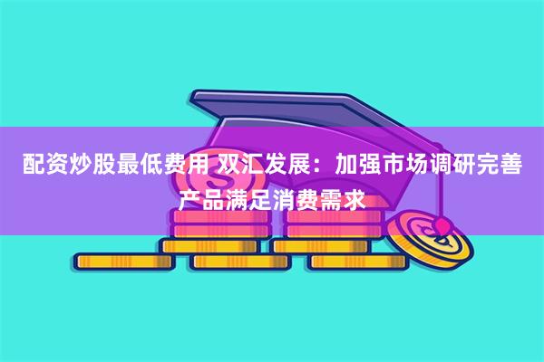 配资炒股最低费用 双汇发展：加强市场调研完善产品满足消费需求
