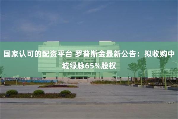 国家认可的配资平台 罗普斯金最新公告：拟收购中城绿脉65%股权