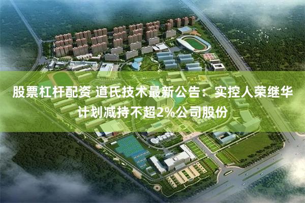 股票杠杆配资 道氏技术最新公告：实控人荣继华计划减持不超2%公司股份