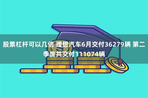 股票杠杆可以几倍 理想汽车6月交付36279辆 第二季度共交付111074辆