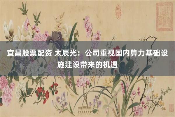 宜昌股票配资 太辰光：公司重视国内算力基础设施建设带来的机遇